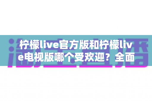 柠檬live官方版和柠檬live电视版哪个受欢迎?全面对比分析与选购指南 柠檬live官方版和柠檬live电视版哪个受欢迎?全面对比分析与选购指南