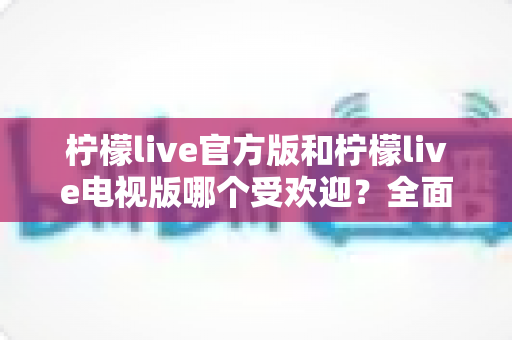 柠檬live官方版和柠檬live电视版哪个受欢迎？全面对比分析与选购指南