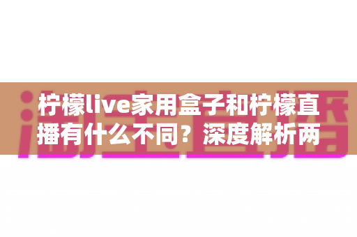 柠檬live家用盒子和柠檬直播有什么不同？深度解析两者区别、功能对比与选购指南