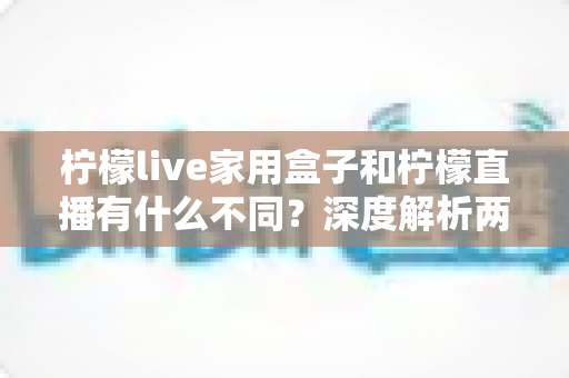 柠檬live家用盒子和柠檬直播有什么不同？深度解析两者区别、功能对比与选购指南
