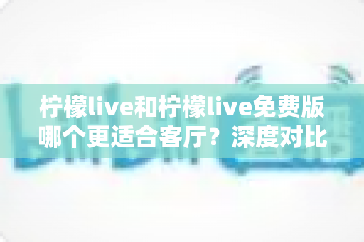 柠檬live和柠檬live免费版哪个更适合客厅?深度对比解析,帮你找到大屏影音的最优选择方案 柠檬live和柠檬live免费版哪个更适合客厅?深度对比解析,帮你找到大屏影音的最优选择方案