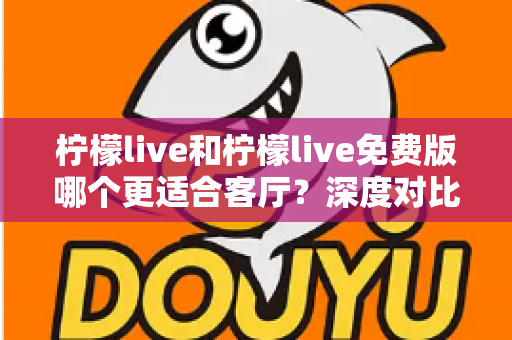 柠檬live和柠檬live免费版哪个更适合客厅?深度对比解析,帮你找到大屏影音的最优选择方案 柠檬live和柠檬live免费版哪个更适合客厅?深度对比解析,帮你找到大屏影音的最优选择方案