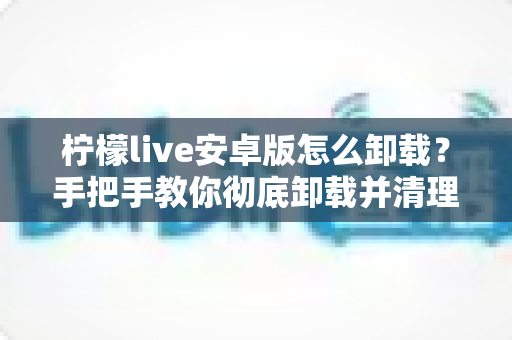 柠檬live安卓版怎么卸载?手把手教你彻底卸载并清理残留的完整攻略 柠檬live安卓版怎么卸载?手把手教你彻底卸载并清理残留的完整攻略