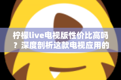柠檬live电视版性价比高吗？深度剖析这款电视应用的真实价值与使用体验