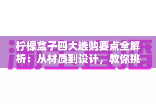 柠檬盒子四大选购要点全解析:从材质到设计,教你挑到让柠檬持久新鲜的实用好物 柠檬盒子四大选购要点全解析:从材质到设计,教你挑到让柠檬持久新鲜的实用好物