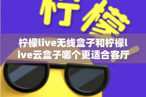 柠檬live无线盒子和柠檬live云盒子哪个更适合客厅?2025年家庭客厅电视盒子深度对比选购指南 柠檬live无线盒子和柠檬live云盒子哪个更适合客厅?2025年家庭客厅电视盒子深度对比选购指南