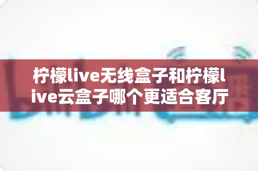 柠檬live无线盒子和柠檬live云盒子哪个更适合客厅?2025年家庭客厅电视盒子深度对比选购指南 柠檬live无线盒子和柠檬live云盒子哪个更适合客厅?2025年家庭客厅电视盒子深度对比选购指南