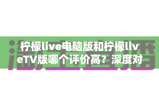 柠檬live电脑版和柠檬liveTV版哪个评价高?深度对比解析帮你选出最适合自己的版本 柠檬live电脑版和柠檬liveTV版哪个评价高?深度对比解析帮你选出最适合自己的版本