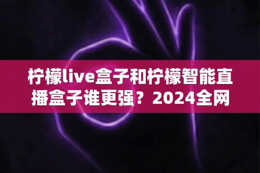 柠檬live盒子和柠檬智能直播盒子谁更强？2024全网深度对比评测，看完再买不踩坑