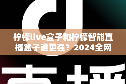 柠檬live盒子和柠檬智能直播盒子谁更强？2024全网深度对比评测，看完再买不踩坑
