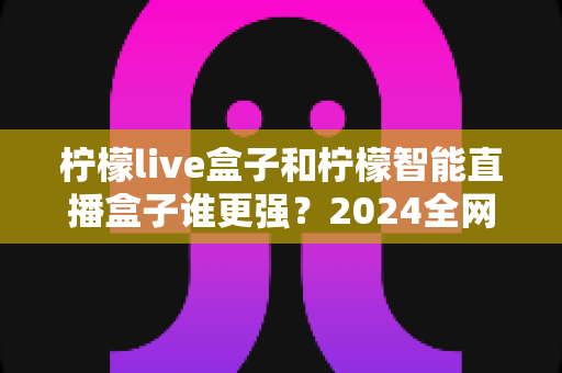 柠檬live盒子和柠檬智能直播盒子谁更强？2024全网深度对比评测，看完再买不踩坑
