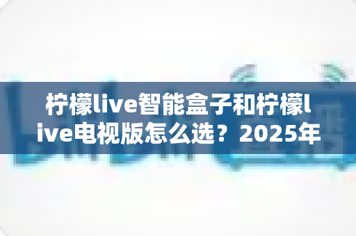 柠檬live智能盒子和柠檬live电视版怎么选?2025年最全选购指南助你轻松决策 柠檬live智能盒子和柠檬live电视版怎么选?2025年最全选购指南助你轻松决策
