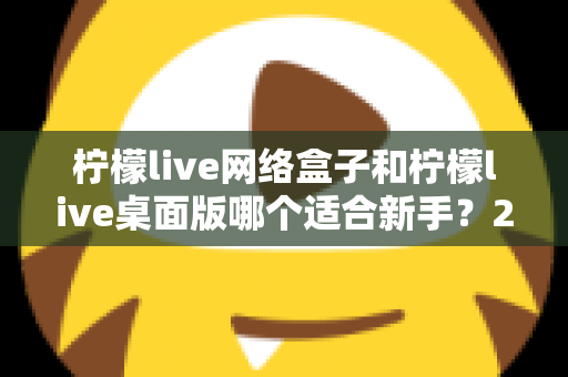 柠檬live网络盒子和柠檬live桌面版哪个适合新手?2025最全新手选购与使用指南 柠檬live网络盒子和柠檬live桌面版哪个适合新手?2025最全新手选购与使用指南