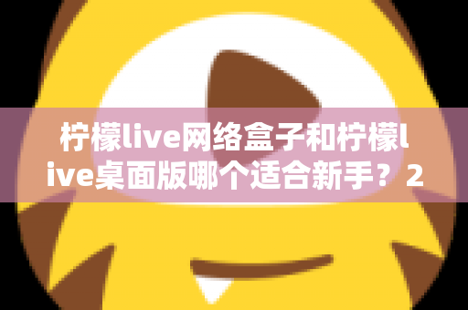 柠檬live网络盒子和柠檬live桌面版哪个适合新手？2025最全新手选购与使用指南
