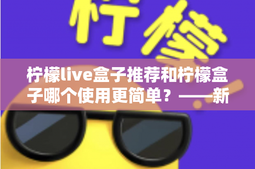 柠檬live盒子推荐和柠檬盒子哪个使用更简单?——新手必看的详细对比指南 柠檬live盒子推荐和柠檬盒子哪个使用更简单?——新手必看的详细对比指南