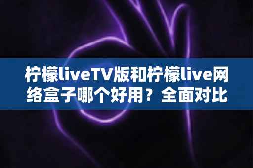 柠檬liveTV版和柠檬live网络盒子哪个好用？全面对比评测帮你选对不踩坑