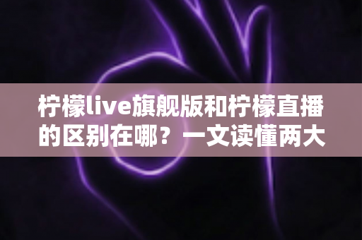 柠檬live旗舰版和柠檬直播的区别在哪？一文读懂两大版本的功能差异与选择指南