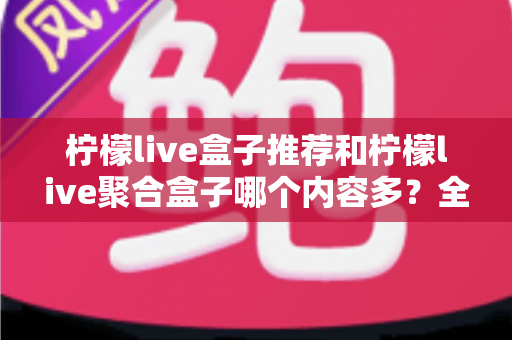 柠檬live盒子推荐和柠檬live聚合盒子哪个内容多？全面对比解析与选购指南