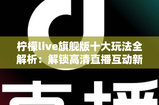 柠檬live旗舰版十大玩法全解析：解锁高清直播互动新体验的完整指南