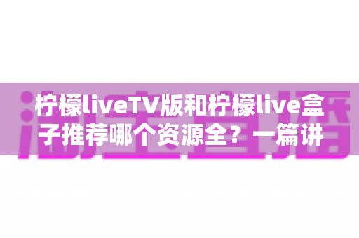 柠檬liveTV版和柠檬live盒子推荐哪个资源全？一篇讲透差异的实用对比指南