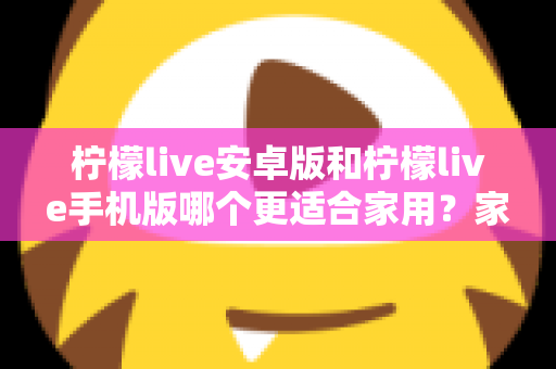 柠檬live安卓版和柠檬live手机版哪个更适合家用？家庭用户必读的全面对比与实用选择指南