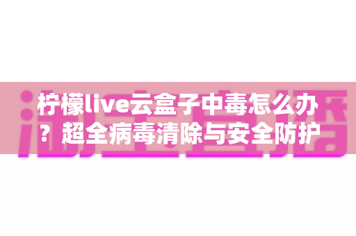 柠檬live云盒子中毒怎么办？超全病毒清除与安全防护指南，助你快速恢复流畅体验