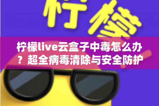 柠檬live云盒子中毒怎么办？超全病毒清除与安全防护指南，助你快速恢复流畅体验
