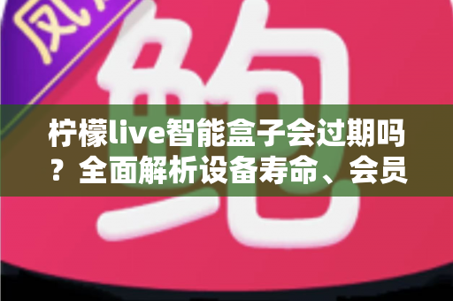 柠檬live智能盒子会过期吗？全面解析设备寿命、会员期限与续期使用指南