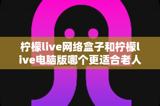 柠檬live网络盒子和柠檬live电脑版哪个更适合老人用？子女必读的贴心选购指南
