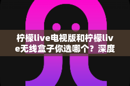 柠檬live电视版和柠檬live无线盒子你选哪个?深度对比帮你找到最适合的观影方案 柠檬live电视版和柠檬live无线盒子你选哪个?深度对比帮你找到最适合的观影方案
