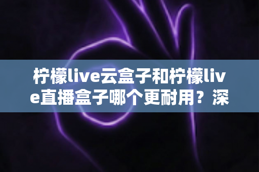 柠檬live云盒子和柠檬live直播盒子哪个更耐用?深度解析两款直播设备的耐久度与选购全攻略 柠檬live云盒子和柠檬live直播盒子哪个更耐用?深度解析两款直播设备的耐久度与选购全攻略