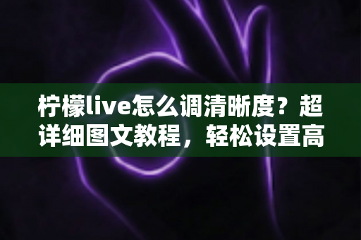 柠檬live怎么调清晰度？超详细图文教程，轻松设置高清画质告别模糊卡顿