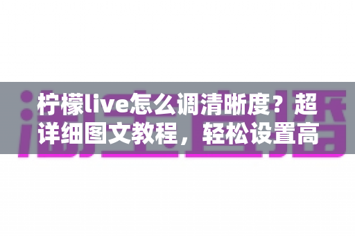 柠檬live怎么调清晰度？超详细图文教程，轻松设置高清画质告别模糊卡顿