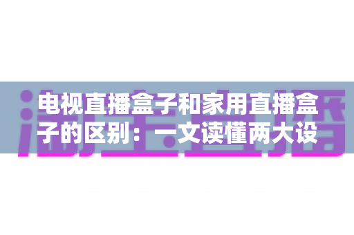 电视直播盒子和家用直播盒子的区别：一文读懂两大设备的定位、功能与选购技巧