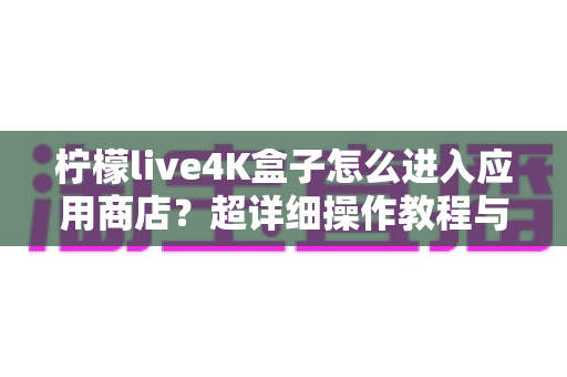 柠檬live4K盒子怎么进入应用商店?超详细操作教程与实用指南一文读懂 柠檬live4K盒子怎么进入应用商店?超详细操作教程与实用指南一文读懂