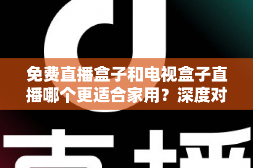 免费直播盒子和电视盒子直播哪个更适合家用？深度对比与选购全攻略