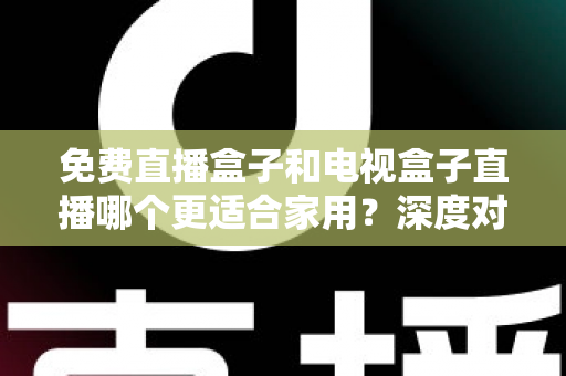 免费直播盒子和电视盒子直播哪个更适合家用？深度对比与选购全攻略