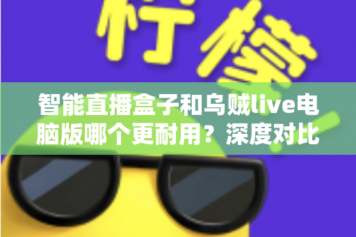 智能直播盒子和乌贼live电脑版哪个更耐用？深度对比分析与实用选购指南
