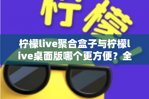 柠檬live聚合盒子与柠檬live桌面版哪个更方便?全方位深度对比帮你选对工具 柠檬live聚合盒子与柠檬live桌面版哪个更方便?全方位深度对比帮你选对工具