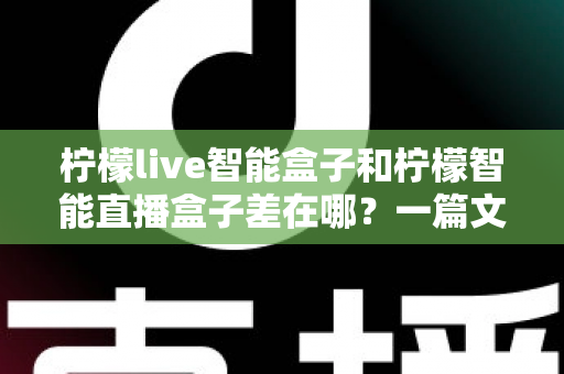 柠檬live智能盒子和柠檬智能直播盒子差在哪?一篇文章带你全面了解两款直播设备的核心区别与选购指南 柠檬live智能盒子和柠檬智能直播盒子差在哪?一篇文章带你全面了解两款直播设备的核心区别与选购指南