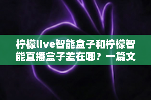 柠檬live智能盒子和柠檬智能直播盒子差在哪?一篇文章带你全面了解两款直播设备的核心区别与选购指南 柠檬live智能盒子和柠檬智能直播盒子差在哪?一篇文章带你全面了解两款直播设备的核心区别与选购指南