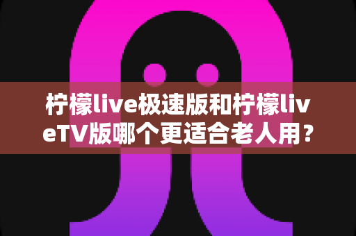 柠檬live极速版和柠檬liveTV版哪个更适合老人用?中老年用户专属选购与使用全攻略 柠檬live极速版和柠檬liveTV版哪个更适合老人用?中老年用户专属选购与使用全攻略