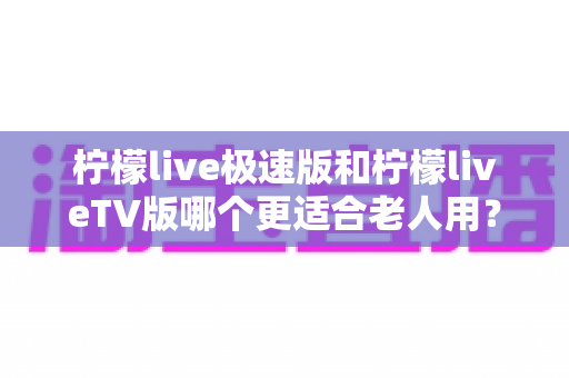 柠檬live极速版和柠檬liveTV版哪个更适合老人用?中老年用户专属选购与使用全攻略 柠檬live极速版和柠檬liveTV版哪个更适合老人用?中老年用户专属选购与使用全攻略