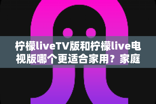 柠檬liveTV版和柠檬live电视版哪个更适合家用？家庭观影场景全面对比与实用选择指南