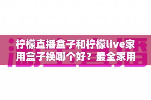 柠檬直播盒子和柠檬live家用盒子换哪个好？最全家用电视盒子选购指南与深度对比解析