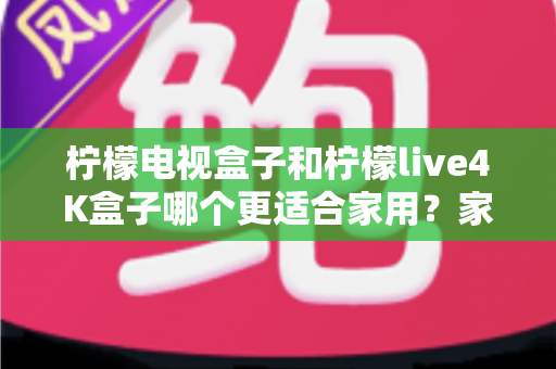 柠檬电视盒子和柠檬live4K盒子哪个更适合家用?家庭选购深度对比与实用指南 柠檬电视盒子和柠檬live4K盒子哪个更适合家用?家庭选购深度对比与实用指南