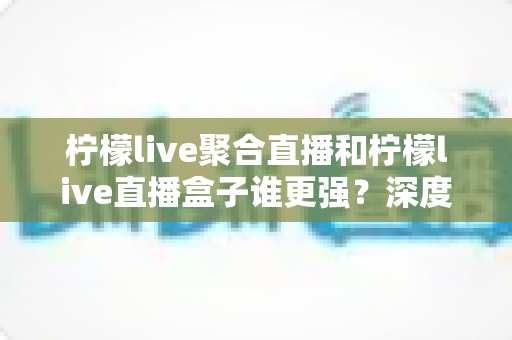 柠檬live聚合直播和柠檬live直播盒子谁更强?深度横评帮你选出最适合自己的直播神器 柠檬live聚合直播和柠檬live直播盒子谁更强?深度横评帮你选出最适合自己的直播神器