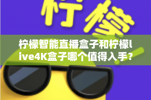柠檬智能直播盒子和柠檬live4K盒子哪个值得入手?2025年最新选购指南与深度对比测评 柠檬智能直播盒子和柠檬live4K盒子哪个值得入手?2025年最新选购指南与深度对比测评
