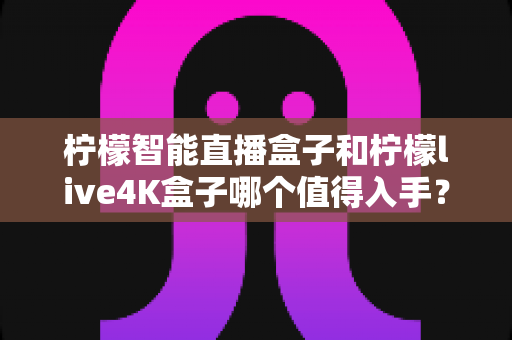 柠檬智能直播盒子和柠檬live4K盒子哪个值得入手?2025年最新选购指南与深度对比测评 柠檬智能直播盒子和柠檬live4K盒子哪个值得入手?2025年最新选购指南与深度对比测评