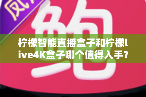 柠檬智能直播盒子和柠檬live4K盒子哪个值得入手？2025年最新选购指南与深度对比测评